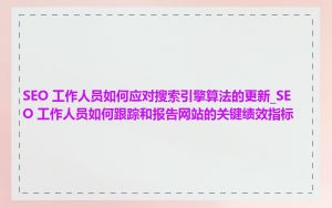 SEO 工作人员如何应对搜索引擎算法的更新_SEO 工作人员如何跟踪和报告网站的关键绩效指标