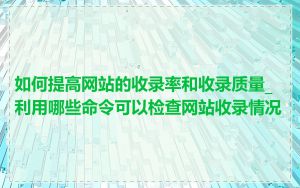 如何提高网站的收录率和收录质量_利用哪些命令可以检查网站收录情况