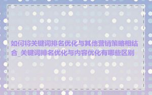 如何将关键词排名优化与其他营销策略相结合_关键词排名优化与内容优化有哪些区别