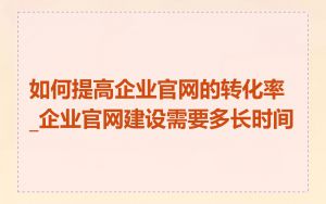 如何提高企业官网的转化率_企业官网建设需要多长时间
