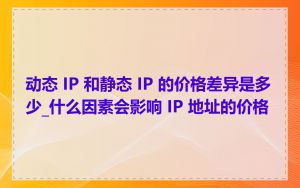 动态 IP 和静态 IP 的价格差异是多少_什么因素会影响 IP 地址的价格