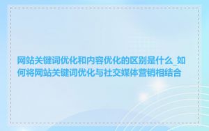 网站关键词优化和内容优化的区别是什么_如何将网站关键词优化与社交媒体营销相结合