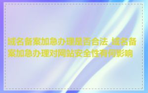 域名备案加急办理是否合法_域名备案加急办理对网站安全性有何影响