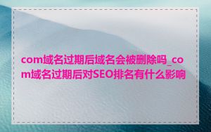 com域名过期后域名会被删除吗_com域名过期后对SEO排名有什么影响