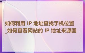 如何利用 IP 地址查找手机位置_如何查看网站的 IP 地址来源国