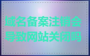 域名备案注销会导致网站关闭吗