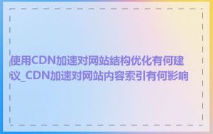 使用CDN加速对网站结构优化有何建议_CDN加速对网站内容索引有何影响