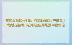智能设备如何利用IP地址确定用户位置_IP地址定位城市在哪些应用场景中最常见
