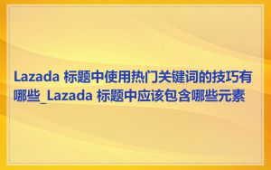Lazada 标题中使用热门关键词的技巧有哪些_Lazada 标题中应该包含哪些元素