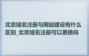 北京域名注册与网站建设有什么区别_北京域名注册可以更换吗
