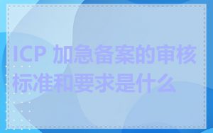 ICP 加急备案的审核标准和要求是什么