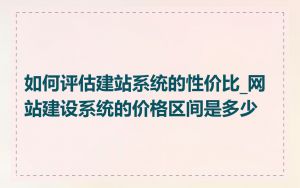 如何评估建站系统的性价比_网站建设系统的价格区间是多少