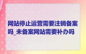 网站停止运营需要注销备案吗_未备案网站需要补办吗