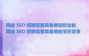 网络 SEO 招聘需要具备哪些软技能_网络 SEO 招聘需要具备哪些学历背景