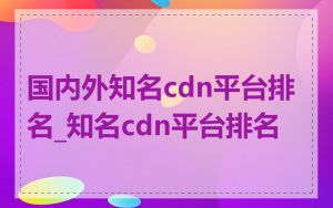 国内外知名cdn平台排名_知名cdn平台排名