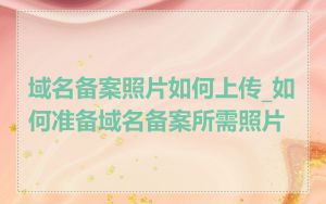 域名备案照片如何上传_如何准备域名备案所需照片
