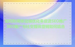 如何利用移动端优化来促进SEO推广_SEO推广与社交媒体营销如何结合