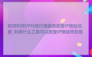 如何利用VPN或代理服务改变IP地址位置_利用什么工具可以改变IP地址所在地