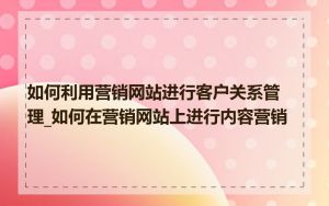 如何利用营销网站进行客户关系管理_如何在营销网站上进行内容营销