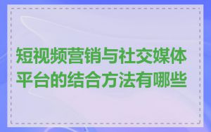 短视频营销与社交媒体平台的结合方法有哪些