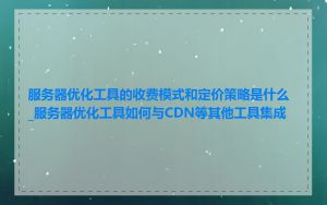 服务器优化工具的收费模式和定价策略是什么_服务器优化工具如何与CDN等其他工具集成