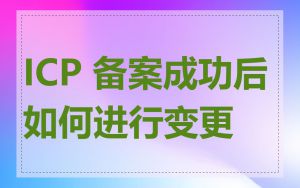 ICP 备案成功后如何进行变更