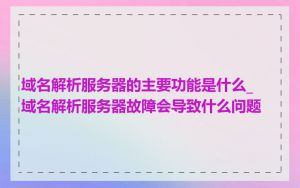 域名解析服务器的主要功能是什么_域名解析服务器故障会导致什么问题