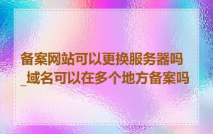 备案网站可以更换服务器吗_域名可以在多个地方备案吗
