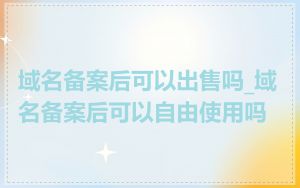 域名备案后可以出售吗_域名备案后可以自由使用吗