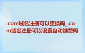 .com域名注册可以更换吗_.com域名注册可以设置自动续费吗