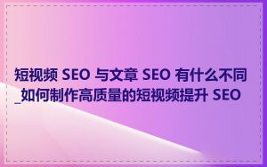 短视频 SEO 与文章 SEO 有什么不同_如何制作高质量的短视频提升 SEO