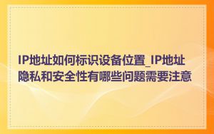 IP地址如何标识设备位置_IP地址隐私和安全性有哪些问题需要注意