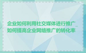 企业如何利用社交媒体进行推广_如何提高企业网络推广的转化率