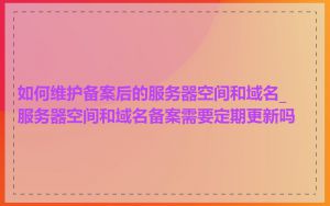 如何维护备案后的服务器空间和域名_服务器空间和域名备案需要定期更新吗