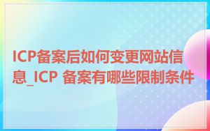 ICP备案后如何变更网站信息_ICP 备案有哪些限制条件