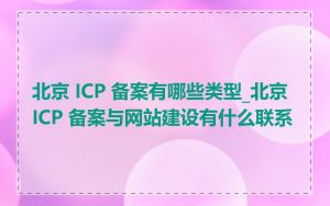 北京 ICP 备案有哪些类型_北京 ICP 备案与网站建设有什么联系