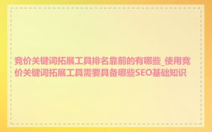 竞价关键词拓展工具排名靠前的有哪些_使用竞价关键词拓展工具需要具备哪些SEO基础知识