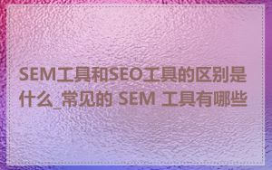 SEM工具和SEO工具的区别是什么_常见的 SEM 工具有哪些