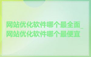 网站优化软件哪个最全面_网站优化软件哪个最便宜