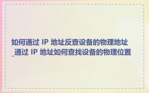 如何通过 IP 地址反查设备的物理地址_通过 IP 地址如何查找设备的物理位置