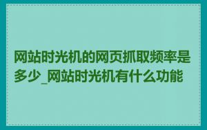 网站时光机的网页抓取频率是多少_网站时光机有什么功能