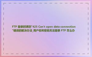 FTP 登录时遇到"425 Can't open data connection"错误的解决办法_用户名和密码无法登录 FTP 怎么办
