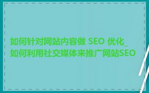 如何针对网站内容做 SEO 优化_如何利用社交媒体来推广网站SEO