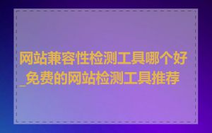 网站兼容性检测工具哪个好_免费的网站检测工具推荐