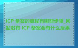 ICP 备案的流程有哪些步骤_网站没有 ICP 备案会有什么后果