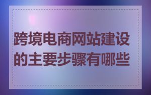 跨境电商网站建设的主要步骤有哪些