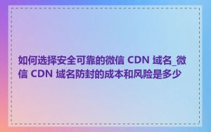 如何选择安全可靠的微信 CDN 域名_微信 CDN 域名防封的成本和风险是多少
