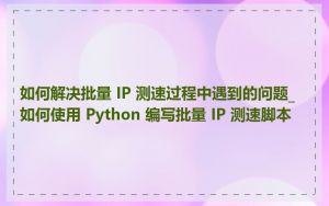 如何解决批量 IP 测速过程中遇到的问题_如何使用 Python 编写批量 IP 测速脚本