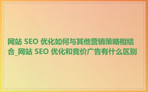 网站 SEO 优化如何与其他营销策略相结合_网站 SEO 优化和竞价广告有什么区别