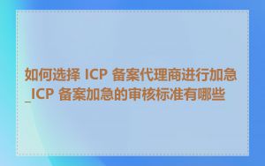 如何选择 ICP 备案代理商进行加急_ICP 备案加急的审核标准有哪些